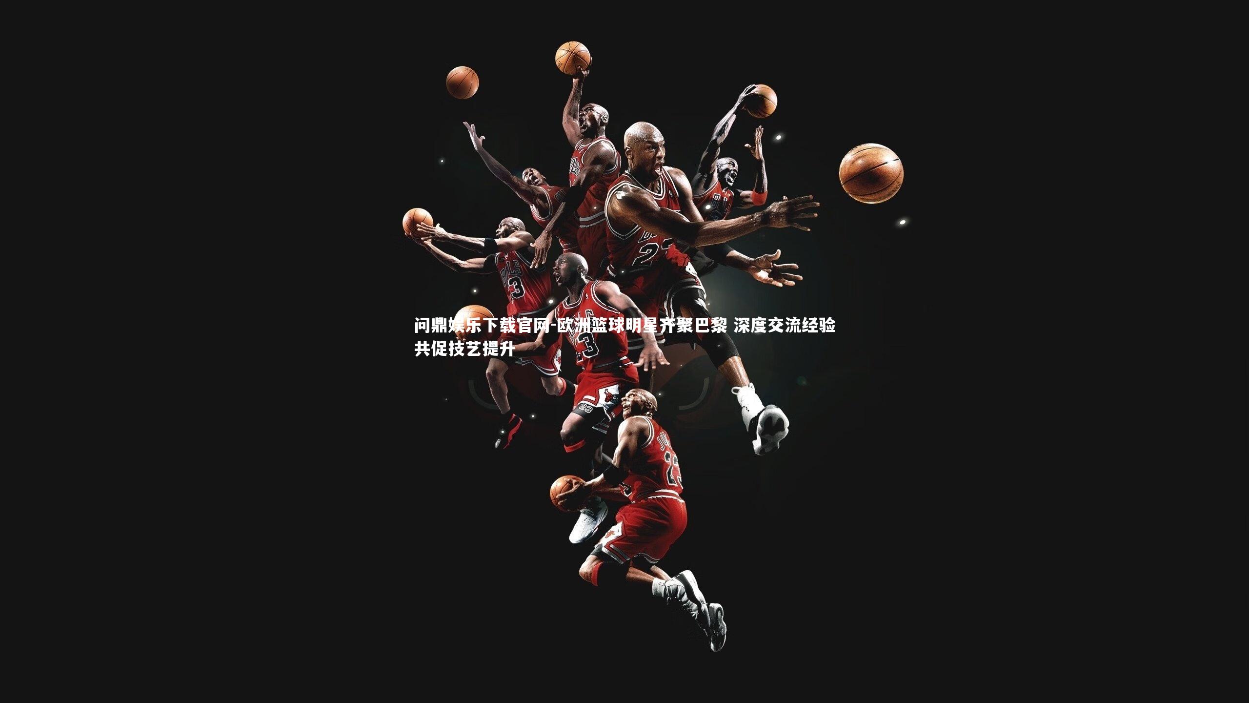 问鼎娱乐下载官网-欧洲篮球明星齐聚巴黎 深度交流经验共促技艺提升